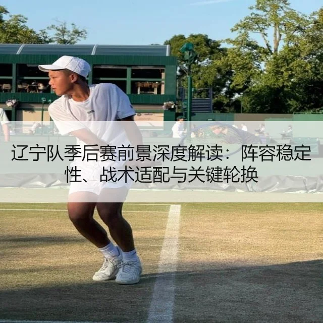 辽宁队季后赛前景深度解读：阵容稳定性、战术适配与关键轮换